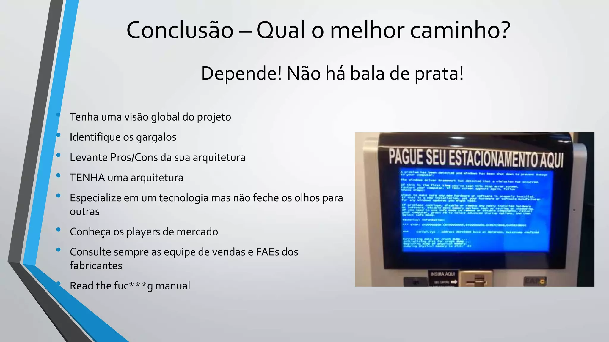 Conclusão – Qual o melhor caminho?
• Tenha uma visão global do projeto
• Identifique os gargalos
• Levante Pros/Cons da sua arquitetura
• TENHA uma arquitetura
• Especialize em um tecnologia mas não feche os olhos para
outras
• Conheça os players de mercado
• Consulte sempre as equipe de vendas e FAEs dos
fabricantes
• Read the fuc***g manual
Depende! Não há bala de prata!
 