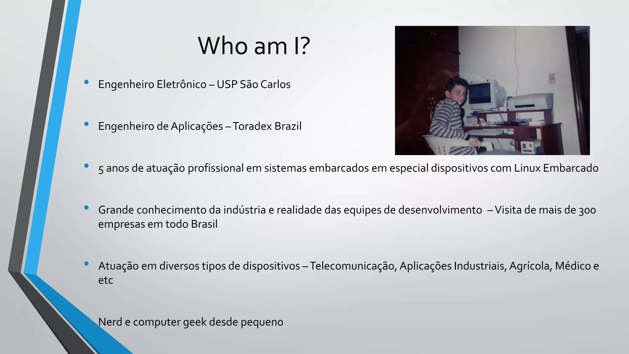 Who am I?
• Engenheiro Eletrônico – USP São Carlos
• Engenheiro de Aplicações –Toradex Brazil
• 5 anos de atuação profissional em sistemas embarcados em especial dispositivos com Linux Embarcado
• Grande conhecimento da indústria e realidade das equipes de desenvolvimento –Visita de mais de 300
empresas em todo Brasil
• Atuação em diversos tipos de dispositivos –Telecomunicação, Aplicações Industriais,Agrícola, Médico e
etc
• Nerd e computer geek desde pequeno
 