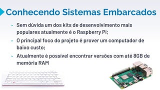Conhecendo Sistemas Embarcados
10
▸ Sem dúvida um dos kits de desenvolvimento mais
populares atualmente é o Raspberry Pi;
▸ O principal foco do projeto é prover um computador de
baixo custo;
▸ Atualmente é possível encontrar versões com até 8GB de
memória RAM
 