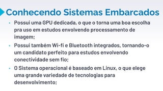 Conhecendo Sistemas Embarcados
▸ Possui uma GPU dedicada, o que o torna uma boa escolha
pra uso em estudos envolvendo processamento de
imagem;
▸ Possui também Wi-fi e Bluetooth integrados, tornando-o
um candidato perfeito para estudos envolvendo
conectividade sem fio;
▸ O Sistema operacional é baseado em Linux, o que elege
uma grande variedade de tecnologias para
desenvolvimento;
11
 