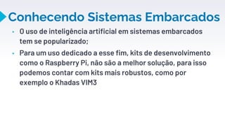 Conhecendo Sistemas Embarcados
▸ O uso de inteligência artificial em sistemas embarcados
tem se popularizado;
▸ Para um uso dedicado a esse fim, kits de desenvolvimento
como o Raspberry Pi, não são a melhor solução, para isso
podemos contar com kits mais robustos, como por
exemplo o Khadas VIM3
12
 