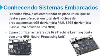 Conhecendo Sistemas Embarcados
▸ O Khadas VIM3, é um computador de placa única, que se
destaca por oferecer um total de 6 núcleos de
processamento, 4GB de Memória RAM, 32GB de Memória
Flash e uma novidade uma NPU;
▸ E para otimizar as tarefas de IA e Machine Learning conta
com uma NPU (Neural Processing Unit)
13
 