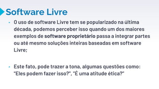 Software Livre
▸ O uso de software Livre tem se popularizado na última
década, podemos perceber isso quando um dos maiores
exemplos de software proprietário passa a integrar partes
ou até mesmo soluções inteiras baseadas em software
Livre;
▸ Este fato, pode trazer a tona, algumas questões como:
“Eles podem fazer isso?”, ”É uma atitude ética?”
15
 