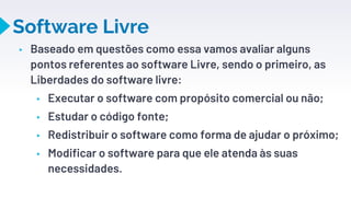 Software Livre
▸ Baseado em questões como essa vamos avaliar alguns
pontos referentes ao software Livre, sendo o primeiro, as
Liberdades do software livre:
▸ Executar o software com propósito comercial ou não;
▸ Estudar o código fonte;
▸ Redistribuir o software como forma de ajudar o próximo;
▸ Modificar o software para que ele atenda às suas
necessidades.
16
 