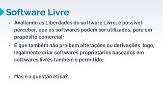 Software Livre
▸ Avaliando as Liberdades do software Livre, é possível
perceber, que os softwares podem ser utilizados, para um
propósito comercial;
▸ E que também não proíbem alterações ou derivações, logo,
legalmente criar softwares proprietários baseados em
softwares livres também é permitido;
▸ Mas e a questão ética?
17
 