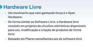 Hardware Livre
▸ Um movimento que vem ganhando força é o Open
Hardware;
▸ De forma similar ao Software Livre, o Hardware livre
consiste em projetos de circuitos eletrônicos disponíveis
para uso, modificação e criação de produtos de forma
livre;
▸ Baseado em Pilares semelhantes aos do software livre
20
 