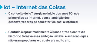 Iot – Internet das Coisas
▸ O conceito de IoT surgiu no início dos anos 90, nos
primórdios da internet, com a ambição dos
desenvolvedores de conectar “coisas” à internet;
▸ Contudo à aproximadamente 30 anos atrás o contexto
histórico tornava essa ambição inviável e as tecnologias
não eram populares e o custo era muito alto.
22
 