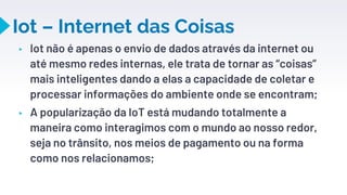 Iot – Internet das Coisas
▸ Iot não é apenas o envio de dados através da internet ou
até mesmo redes internas, ele trata de tornar as “coisas”
mais inteligentes dando a elas a capacidade de coletar e
processar informações do ambiente onde se encontram;
▸ A popularização da IoT está mudando totalmente a
maneira como interagimos com o mundo ao nosso redor,
seja no trânsito, nos meios de pagamento ou na forma
como nos relacionamos;
23
 