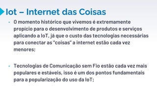 Iot – Internet das Coisas
▸ O momento histórico que vivemos é extremamente
propício para o desenvolvimento de produtos e serviços
aplicando a IoT, já que o custo das tecnologias necessárias
para conectar as “coisas” a internet estão cada vez
menores;
▸ Tecnologias de Comunicação sem Fio estão cada vez mais
populares e estáveis, isso é um dos pontos fundamentais
para a popularização do uso da IoT;
25
 