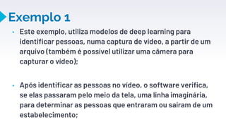 Exemplo 1
▸ Este exemplo, utiliza modelos de deep learning para
identificar pessoas, numa captura de vídeo, a partir de um
arquivo (também é possível utilizar uma câmera para
capturar o vídeo);
▸ Após identificar as pessoas no vídeo, o software verifica,
se elas passaram pelo meio da tela, uma linha imaginária,
para determinar as pessoas que entraram ou saíram de um
estabelecimento;
27
 