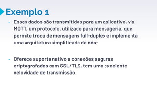 Exemplo 1
▸ Esses dados são transmitidos para um aplicativo, via
MQTT, um protocolo, utilizado para mensageria, que
permite troca de mensagens full-duplex e implementa
uma arquitetura simplificada de nós;
▸ Oferece suporte nativo a conexões seguras
criptografadas com SSL/TLS, tem uma excelente
velovidade de transmissão.
28
 