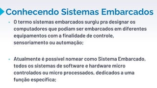 Conhecendo Sistemas Embarcados
▸ O termo sistemas embarcados surgiu pra designar os
computadores que podiam ser embarcados em diferentes
equipamentos com a finalidade de controle,
sensoriamento ou automação;
▸ Atualmente é possível nomear como Sistema Embarcado,
todos os sistemas de software e hardware micro
controlados ou micro processados, dedicados a uma
função específica;
6
 