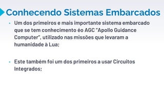 Conhecendo Sistemas Embarcados
▸ Um dos primeiros e mais importante sistema embarcado
que se tem conhecimento éo AGC “Apollo Guidance
Computer”, utilizado nas missões que levaram a
humanidade à Lua;
▸ Este também foi um dos primeiros a usar Circuitos
Integrados;
7
 