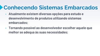 Conhecendo Sistemas Embarcados
▸ Atualmente existem diversas opções para estudo e
desenvolvimento de produtos utilizando sistemas
embarcados;
▸ Tornando possível ao desenvolvedor escolher aquele que
melhor se adequa às suas necessidades;
9
 