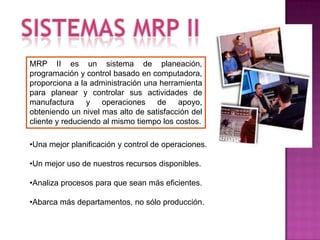MRP II es un sistema de planeación,
programación y control basado en computadora,
proporciona a la administración una herramienta
para planear y controlar sus actividades de
manufactura y operaciones de apoyo,
obteniendo un nivel mas alto de satisfacción del
cliente y reduciendo al mismo tiempo los costos.

•Una mejor planificación y control de operaciones.

•Un mejor uso de nuestros recursos disponibles.

•Analiza procesos para que sean más eficientes.

•Abarca más departamentos, no sólo producción.
 