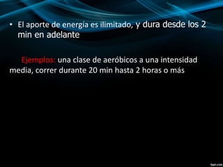• El aporte de energía es ilimitado, y dura desde los 2 
min en adelante 
Ejemplos: una clase de aeróbicos a una intensidad 
media, correr durante 20 min hasta 2 horas o más 
 