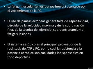 • La fatiga muscular (en esfuerzos breves) acontece por 
el vaciamiento de la PC. 
• El uso de pausas erróneas genera falta de especificidad, 
pérdida de la velocidad máxima y de la coordinación 
fina, de la técnica del ejercicio, sobreentrenamiento, 
fatiga y lesiones. 
• El sistema aeróbico es el principal proveedor de la 
resíntesis de ATP y PC, por lo cual la resistencia y la 
potencia aeróbica son cualidades indispensables en 
todo deportista. 
 