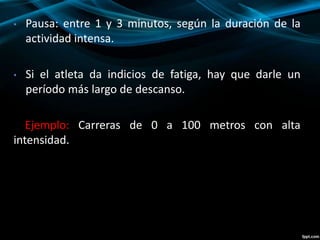 • Pausa: entre 1 y 3 minutos, según la duración de la 
actividad intensa. 
• Si el atleta da indicios de fatiga, hay que darle un 
período más largo de descanso. 
Ejemplo: Carreras de 0 a 100 metros con alta 
intensidad. 
 
