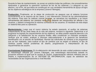 
Durante la fase de mantenimiento, se ponen en práctica todas las políticas y los procedimientos
destinados a garantizar la operación continúa de los de los sistemas y a asegurar su uso
efectivo, con el fin, de que éstos se constituyan en una verdadera herramienta de apoyo al logro
de los objetivos estratégicos de la empresa (Llorens Fábregas).
Producción: Finalmente, en la etapa de producción se asegura que el sistema funcione
correctamente en la mayoría de los casos, y con intervención mínima de los administradores
del sistema. Para esto se realizan nuevas pruebas, se reevalúan los resultados y se hacen
refinamientos del sistema, los cambios necesarios deberán ser introducidos sin afectar a los
usuarios, y deberá conseguirse la máxima confianza de los usuarios. El resultado de esta etapa
un sistema listo para su operación.
Mantenimiento: Luego que el nuevo sistema ha estado operando, el auditor de sistemas
independiente de las otras fases de la vida del sistema, revisará lo siguiente: Determinar si el
programa ha logrado los requerimientos de los objetivos, se debe prestar especial atención a la
utilización y la satisfacción de los usuarios finales, ellos constituirán un indicador excelente.
Verificar que se miden, analizan e informan adecuadamente a la gerencia los beneficios
identificados con el estudio de factibilidad. Revisar las solicitudes de cambios a los programas
que se han realizado, para evaluar el tipo de cambios que se exigen al sistema, el tipo de
cambios puede indicar problemas de diseño, programación o interpretación de los
requerimientos de usuario.
Conclusiones Preliminares: En la elaboración del desarrollo de esta unidad podemos evaluar
la metodología utilizada por Llorens Fábregas, una metodología estructurada basada en
proyectos exitosos al igual que la Laudon & Laudon, implementando valiosos métodos para el
Diseño e implementación de un SISTEMA DE INFORMACION, capaz de satisfacer las
necesidades de las Organizaciones a nivel Mundial.
 