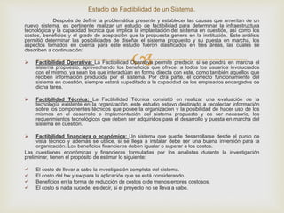 
Después de definir la problemática presente y establecer las causas que ameritan de un
nuevo sistema, es pertinente realizar un estudio de factibilidad para determinar la infraestructura
tecnológica y la capacidad técnica que implica la implantación del sistema en cuestión, así como los
costos, beneficios y el grado de aceptación que la propuesta genera en la institución. Este análisis
permitió determinar las posibilidades de diseñar el sistema propuesto y su puesta en marcha, los
aspectos tomados en cuenta para este estudio fueron clasificados en tres áreas, las cuales se
describen a continuación:
 Factibilidad Operativa: La Factibilidad Operativa permite predecir, si se pondrá en marcha el
sistema propuesto, aprovechando los beneficios que ofrece, a todos los usuarios involucrados
con el mismo, ya sean los que interactúan en forma directa con este, como también aquellos que
reciben información producida por el sistema. Por otra parte, el correcto funcionamiento del
sistema en cuestión, siempre estará supeditado a la capacidad de los empleados encargados de
dicha tarea.
 Factibilidad Técnica: La Factibilidad Técnica consistió en realizar una evaluación de la
tecnología existente en la organización, este estudio estuvo destinado a recolectar información
sobre los componentes técnicos que posee la organización y la posibilidad de hacer uso de los
mismos en el desarrollo e implementación del sistema propuesto y de ser necesario, los
requerimientos tecnológicos que deben ser adquiridos para el desarrollo y puesta en marcha del
sistema en cuestión.
 Factibilidad financiera o económica: Un sistema que puede desarrollarse desde el punto de
vista técnico y además se utilice, si se llega a instalar debe ser una buena inversión para la
organización. Los beneficios financieros deben igualar o superar a los costos.
Las cuestiones económicas y financieras formuladas por los analistas durante la investigación
preliminar, tienen el propósito de estimar lo siguiente:
 El costo de llevar a cabo la investigación completa del sistema.
 El costo del hw y sw para la aplicación que se está considerando.
 Beneficios en la forma de reducción de costos o de menos errores costosos.
 El costo si nada sucede, es decir, si el proyecto no se lleva a cabo.
Estudio de Factibilidad de un Sistema.
 