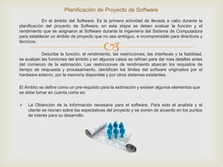 
En el ámbito del Software. Es la primera actividad de llevada a cabo durante la
planificación del proyecto de Software, en esta etapa se deben evaluar la función y el
rendimiento que se asignaron al Software durante la Ingeniería del Sistema de Computadora
para establecer un ámbito de proyecto que no sea ambiguo, e incomprensible para directivos y
técnicos.
Describe la función, el rendimiento, las restricciones, las interfaces y la fiabilidad,
se evalúan las funciones del ámbito y en algunos casos se refinan para dar mas detalles antes
del comienzo de la estimación. Las restricciones de rendimiento abarcan los requisitos de
tiempo de respuesta y procesamiento, identifican los limites del software originados por el
hardware externo, por la memoria disponible y por otros sistemas existentes.
El Ámbito se define como un pre-requisito para la estimación y existen algunos elementos que
se debe tomar en cuenta como es:
 La Obtención de la Información necesaria para el software. Para esto el analista y el
cliente se reúnen sobre las expectativas del proyecto y se ponen de acuerdo en los puntos
de interés para su desarrollo.
Planificación de Proyecto de Software
 