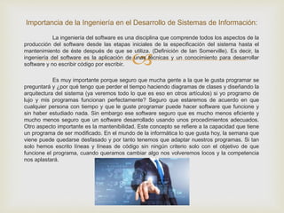
La ingeniería del software es una disciplina que comprende todos los aspectos de la
producción del software desde las etapas iniciales de la especificación del sistema hasta el
mantenimiento de éste después de que se utiliza. (Definición de Ian Somerville). Es decir, la
ingeniería del software es la aplicación de unas técnicas y un conocimiento para desarrollar
software y no escribir código por escribir.
Es muy importante porque seguro que mucha gente a la que le gusta programar se
preguntará y ¿por qué tengo que perder el tiempo haciendo diagramas de clases y diseñando la
arquitectura del sistema (ya veremos todo lo que es eso en otros artículos) si yo programo de
lujo y mis programas funcionan perfectamente? Seguro que estaremos de acuerdo en que
cualquier persona con tiempo y que le guste programar puede hacer software que funcione y
sin haber estudiado nada. Sin embargo ese software seguro que es mucho menos eficiente y
mucho menos seguro que un software desarrollado usando unos procedimientos adecuados.
Otro aspecto importante es la mantenibilidad. Este concepto se refiere a la capacidad que tiene
un programa de ser modificado. En el mundo de la informática lo que gusta hoy, la semana que
viene puede quedarse desfasado y por tanto tenemos que adaptar nuestros programas. Si tan
solo hemos escrito líneas y líneas de código sin ningún criterio solo con el objetivo de que
funcione el programa, cuando queramos cambiar algo nos volveremos locos y la competencia
nos aplastará.
Importancia de la Ingeniería en el Desarrollo de Sistemas de Información:
 