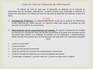 
El método de ciclo de vida para el desarrollo de sistemas es el conjunto de
actividades que los analistas, diseñadores y usuarios realizan para desarrollar e implantar un
sistema de información. El método del ciclo de vida para el desarrollo de sistemas consta de 6
fases:
 Investigación Preliminar: La solicitud para recibir ayuda de un sistema de información
puede originarse por varias razones: sin importar cuales sean estas, el proceso se inicia
siempre con la petición de una persona.
 Determinación de los requerimientos del sistema: El aspecto fundamental del análisis
de sistemas es comprender todas las facetas importantes de la parte de la empresa que se
encuentra bajo estudio. Los analistas, al trabajar con los empleados y administradores,
deben estudiar los procesos de una empresa para dar respuesta a las siguientes preguntas
clave:
 ¿Qué es lo que hace?
 ¿Cómo se hace?
 ¿Con que frecuencia se presenta?
 ¿Qué tan grande es el volumen de transacciones o decisiones?
 ¿Cuál es el grado de eficiencia con el que se efectúan las tareas?
 ¿Existe algún problema? ¿Qué tan serio es? ¿Cuál es la causa que lo origina?
Ciclo de Vida de Sistemas de Información:
 