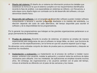 
 Diseño del sistema: El diseño de un sistema de información produce los detalles que
establecen la forma en la que el sistema cumplirá con los requerimientos identificados
durante la fase de análisis. Los especialistas en sistemas se refieren, con frecuencia, a
esta etapa como diseño lógico en contraste con la del desarrollo del software, a la que
denominan diseño físico.
 Desarrollo del software: Los encargados de desarrollar software pueden instalar software
comprobando a terceros o escribir programas diseñados a la medida del solicitante. La
elección depende del costo de cada alternativa, del tiempo disponible para escribir el
software y de la disponibilidad de los programadores.
Por lo general, los programadores que trabajan en las grandes organizaciones pertenecen a un
grupo permanente de profesionales.
 Prueba de sistemas: Durante la prueba de sistemas, el sistema se emplea de manera
experimental para asegurarse de que el software no tenga fallas, es decir, que funciona de
acuerdo con las especificaciones y en la forma en que los usuarios esperan que lo haga.
Se alimentan como entradas conjunto de datos de prueba para su procesamiento y después se
examinan los resultados.
 Implantación y evaluación: La implantación es el proceso de verificar e instalar nuevo
equipo, entrenar a los usuarios, instalar la aplicación y construir todos los archivos de datos
necesarios para utilizarla. Una vez instaladas, las aplicaciones se emplean durante muchos
años. Sin embargo, las organizaciones y los usuarios cambian con el paso del tiempo,
incluso el ambiente es diferente con el paso de las semanas y los meses.
 
