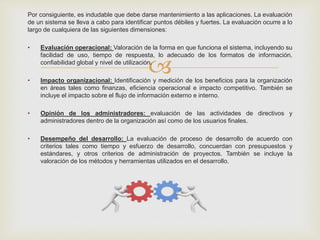 
Por consiguiente, es indudable que debe darse mantenimiento a las aplicaciones. La evaluación
de un sistema se lleva a cabo para identificar puntos débiles y fuertes. La evaluación ocurre a lo
largo de cualquiera de las siguientes dimensiones:
• Evaluación operacional: Valoración de la forma en que funciona el sistema, incluyendo su
facilidad de uso, tiempo de respuesta, lo adecuado de los formatos de información,
confiabilidad global y nivel de utilización.
• Impacto organizacional: Identificación y medición de los beneficios para la organización
en áreas tales como finanzas, eficiencia operacional e impacto competitivo. También se
incluye el impacto sobre el flujo de información externo e interno.
• Opinión de los administradores: evaluación de las actividades de directivos y
administradores dentro de la organización así como de los usuarios finales.
• Desempeño del desarrollo: La evaluación de proceso de desarrollo de acuerdo con
criterios tales como tiempo y esfuerzo de desarrollo, concuerdan con presupuestos y
estándares, y otros criterios de administración de proyectos. También se incluye la
valoración de los métodos y herramientas utilizados en el desarrollo.
 