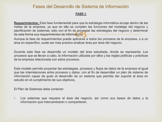 
FASE I:
Requerimientos: Esta fase fundamental para que la estrategia informática encaje dentro de las
metas de la empresa, ya que en ella se cumplen las funciones del modelaje del negocio y
planificación de sistemas; esto con el fin de proyectar las estrategias del negocio y determinar
de esta forma sus requerimientos de información.
Aunque la fase de requerimientos puede aplicarse a todos los procesos de la empresa, o a un
área en específico, suele ser mas practico analizar área por área del negocio.
Durante esta fase se desarrolla un modelo del área estudiada, donde se representa: Los
procesos que se llevan a cabo, la información utilizada por ellos y las reglas políticas y prácticas
de la empresa relacionada con estos procesos.
Este modelo permite proyectar las estrategias, procesos y flujos de datos de la empresa al igual
que las interrelaciones entre procesos y datos, con el fin de desarrollar un plan de sistema de
información capaz de guiar el desarrollo de un sistema que permita dar soporte al área en
estudio en el cumplimiento de sus objetivos.
El Plan de Sistemas debe contener:
• Los sistemas que requiere el área del negocio, así como sus bases de datos y la
información que intercambiaran o compartieran.
Fases del Desarrollo de Sistema de Información
 