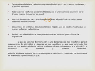 
• Descripción detallada de cada sistema y aplicación incluyendo sus objetivos funcionales y
sus bases de diseño.
• Todo hardware y software que serán utilizados para el funcionamiento requeridos por el
área de negocio (incluyendo las redes).
• Métodos de desarrollo para cada sistema como lo es adquisición de paquetes, nuevo
desarrollo o actualizaciones.
• Esquema de los problemas actuales del área de negocio y de las posibles mejoras que se
puedan realizar en cada sistema.
• Análisis de los beneficios que se espera derivar de los sistemas que conforman la
arquitectura.
El plan de sistemas de información es uno de los factores más importantes para el
departamento de informática o sistemas ya que constituye la guía para emprender los
proyectos que requiera el cliente, reclutar y adiestrar al personal necesario y la adquisición e
instalación de hardware y software necesarios.
Además, el plan de sistemas es fundamental para la construcción y desarrollo de un ambiente
de alta calidad y productividad ya que:
 