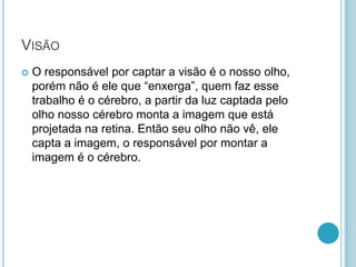 VISÃO
 O responsável por captar a visão é o nosso olho,
porém não é ele que “enxerga”, quem faz esse
trabalho é o cérebro, a partir da luz captada pelo
olho nosso cérebro monta a imagem que está
projetada na retina. Então seu olho não vê, ele
capta a imagem, o responsável por montar a
imagem é o cérebro.
 