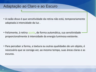 Adaptação ao Claro e ao Escuro
• A razão disso é que sensitividade da retina não está, temporariamente
adaptada à intensidade da luz .
• Felizmente, à retina ajusta, de forma automática, sua sensitividade
proporcionalmente à intensidade da energia luminosa existente.
• Para perceber a forma, a textura ou outras qualidades de um objeto, é
necessário que se consiga ver, ao mesmo tempo, suas áreas claras e as
escuras.

22

 