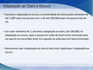 Adaptação ao Claro e Escuro
• Durante a adaptação ao escuro, a sensitividade da retina pode aumentar de
até 1.000 vezes em poucos min. e de até 100.000 vezes em pouco mais de
1h;
• Um valor arbitrário de 1, durante a adaptação ao claro, até 100.000, na
adaptação ao escuro, após a pessoa ter saído de local muito iluminado para
um quarto em escuridão total. Em seguida ao volta para um local iluminado;
• Demonstrar que a adaptação ao claro é bem mais rápida que a adaptação ao
escuro.

25

 