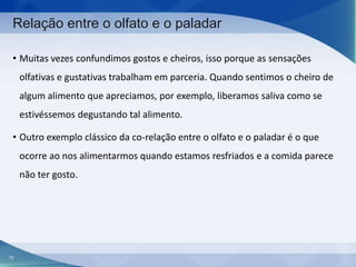 Relação entre o olfato e o paladar
• Muitas vezes confundimos gostos e cheiros, isso porque as sensações
olfativas e gustativas trabalham em parceria. Quando sentimos o cheiro de
algum alimento que apreciamos, por exemplo, liberamos saliva como se
estivéssemos degustando tal alimento.

• Outro exemplo clássico da co-relação entre o olfato e o paladar é o que
ocorre ao nos alimentarmos quando estamos resfriados e a comida parece
não ter gosto.

70

 