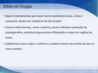 Efeito de Drogas
• Alguns medicamentos que atuam como anestésicos locais, como a
novocaína, atuam nos receptores de dor da pele.
• Outros medicamentos, como a aspirina, atuam inibindo a produção de
prostaglandina, substância que provoca inflamações e dores em regiões do

corpo.
• Substâncias como o ópio, a morfina e a codeína atuam nos centros da dor no
nosso cérebro.

79

 