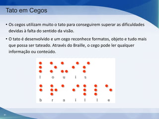 Tato em Cegos
• Os cegos utilizam muito o tato para conseguirem superar as dificuldades
devidas à falta do sentido da visão.
• O tato é desenvolvido e um cego reconhece formatos, objeto e tudo mais
que possa ser tateado. Através do Braille, o cego pode ler qualquer
informação ou conteúdo.

81

 