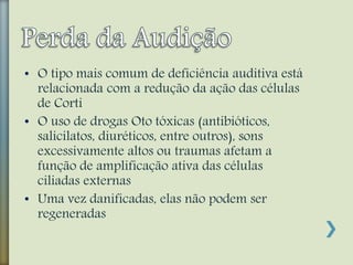 • O tipo mais comum de deficiência auditiva está
relacionada com a redução da ação das células
de Corti
• O uso de drogas Oto tóxicas (antibióticos,
salicilatos, diuréticos, entre outros), sons
excessivamente altos ou traumas afetam a
função de amplificação ativa das células
ciliadas externas
• Uma vez danificadas, elas não podem ser
regeneradas
 
