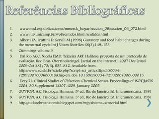 1. www.msd.es/publicaciones/mmerck_hogar/seccion_06/seccion_06_072.html
2. www.nib.unicamp.br/svol/sentidos.html /sentidos.html
3. Alberti FA, Fruttini D, Servili M.(1998) Gustatory and food habit changes during
the menstrual cycle.Int J Vitam Nutr Res 68(2):149-153
4. Cummings volume 3
5. Dal Rio ACC, Nicola EMD, Teixeira ARF. Halitose: proposta de um protocolo de
avaliação. Rev. Bras. Otorrinolaringol. [serial on the Internet]. 2007 Dec [cited
2009 Oct 28] ; 73(6): 835-842. Available from:
http://www.scielo.br/scielo.php?script=sci_arttext&pid=S0034-
72992007000600015&lng=en. doi: 10.1590/S0034-72992007000600015.
6. Doty RL. Clinical Studies of Olfaction. Chemical Senses. Proceedings of ISOT/JASTS
2004. 30 Supplement 1:i207-i209, January 2005
7. GUYTON, A.C. Fisiologia Humana. 5ª ed., Rio de Janeiro, Ed. Interamericana, 1981
8. GUYTON, A.C. Fisiologia Humana. 5ª ed., Rio de Janeiro, Ed. Interamericana, 1981
9. http://tudosobreanatomia.blogspot.com.br/p/sistema-sensorial.html
 