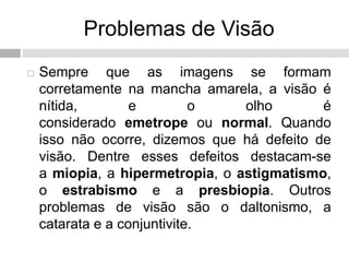 Problemas de Visão
 Sempre que as imagens se formam
corretamente na mancha amarela, a visão é
nítida, e o olho é
considerado emetrope ou normal. Quando
isso não ocorre, dizemos que há defeito de
visão. Dentre esses defeitos destacam-se
a miopia, a hipermetropia, o astigmatismo,
o estrabismo e a presbiopia. Outros
problemas de visão são o daltonismo, a
catarata e a conjuntivite.
 