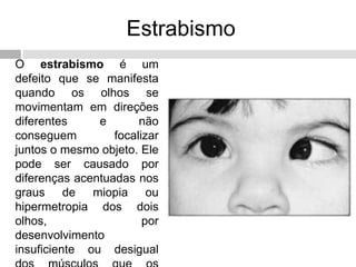 Estrabismo
O estrabismo é um
defeito que se manifesta
quando os olhos se
movimentam em direções
diferentes e não
conseguem focalizar
juntos o mesmo objeto. Ele
pode ser causado por
diferenças acentuadas nos
graus de miopia ou
hipermetropia dos dois
olhos, por
desenvolvimento
insuficiente ou desigual
 