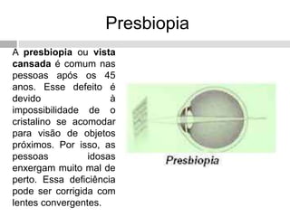Presbiopia
A presbiopia ou vista
cansada é comum nas
pessoas após os 45
anos. Esse defeito é
devido à
impossibilidade de o
cristalino se acomodar
para visão de objetos
próximos. Por isso, as
pessoas idosas
enxergam muito mal de
perto. Essa deficiência
pode ser corrigida com
lentes convergentes.
 