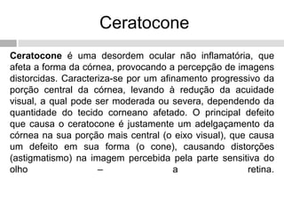 Ceratocone
Ceratocone é uma desordem ocular não inflamatória, que
afeta a forma da córnea, provocando a percepção de imagens
distorcidas. Caracteriza-se por um afinamento progressivo da
porção central da córnea, levando à redução da acuidade
visual, a qual pode ser moderada ou severa, dependendo da
quantidade do tecido corneano afetado. O principal defeito
que causa o ceratocone é justamente um adelgaçamento da
córnea na sua porção mais central (o eixo visual), que causa
um defeito em sua forma (o cone), causando distorções
(astigmatismo) na imagem percebida pela parte sensitiva do
olho – a retina.
 