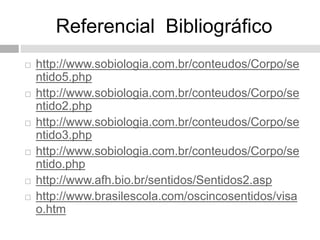 Referencial Bibliográfico
 http://www.sobiologia.com.br/conteudos/Corpo/se
ntido5.php
 http://www.sobiologia.com.br/conteudos/Corpo/se
ntido2.php
 http://www.sobiologia.com.br/conteudos/Corpo/se
ntido3.php
 http://www.sobiologia.com.br/conteudos/Corpo/se
ntido.php
 http://www.afh.bio.br/sentidos/Sentidos2.asp
 http://www.brasilescola.com/oscincosentidos/visa
o.htm
 