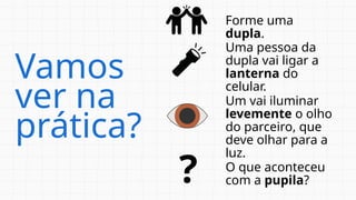 Vamos
ver na
prática?
Forme uma
dupla.
Uma pessoa da
dupla vai ligar a
lanterna do
celular.
Um vai iluminar
levemente o olho
do parceiro, que
deve olhar para a
luz.
O que aconteceu
com a pupila?
?
 