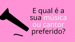 E qual é a
sua música
ou cantor
preferido?
 