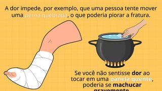 A dor impede, por exemplo, que uma pessoa tente mover
uma perna quebrada, o que poderia piorar a fratura.
Se você não sentisse dor ao
tocar em uma panela quente,
poderia se machucar
 