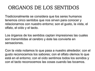 ORGANOS DE LOS SENTIDOS
Tradicionalmente se considera que los seres humanos
tenemos cinco sentidos que nos sirven para conocer y
relacionarnos con nuestro entorno; son el gusto, la vista, el
olfato, el oído y el tacto.
Los órganos de los sentidos captan impresiones las cuales
son transmitidas al cerebro y éste las convierte en
sensaciones.
Con la vista notamos lo que pasa a nuestro alrededor; con el
gusto reconocemos los sabores; con el olfato olemos lo que
está en el entorno; con el oído sentimos todos los sonidos y
con el tacto reconocemos las cosas cuando las tocamos.
 