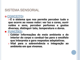 SISTEMA SENSORIAL
 CONCEITO:
É o sistema que nos permite perceber tudo o
que ocorre ao nosso redor: ver luz e cores, ouvir
ruídos e sons, perceber perfumes e gostos
diversos, distinguir tato, temperatura e dores.
 FUNÇÕES:
 Coletar informações do meio ambiente e do
interior do corpo e conduzi-las para o encéfalo
que interpreta e gera respostas adaptativas.
 Vital para a sobrevivência e integração ao
ambiente em que vivemos.
 