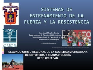 SISTEMAS DE
           ENTRENAMIENTO DE LA
         FUERZA Y LA RESISTENCIA
                        Juan Josué Morales Acosta
            Departamento de Ciencias del Movimiento Humano.
               Centro Universitario de Ciencias de la Salud.
                       Universidad de Guadalajara.
                           9 de septiembre de 2011.


                                            http://mukki.org/tv/daegu-iaaf-world-athletics-championship-2011-day6-highlights-ws-pdtv-xvid-w4f-116041




SEGUNDO CURSO REGIONAL DE LA SOCIEDAD MICHOACANA
          DE ORTOPEDIA Y TRAUMATOLOGÍA
                 SEDE URUAPAN.
 